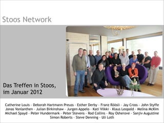 Stoos Network
Das Treffen in Stoos,
im Januar 2012
Catherine Louis – Deborah Hartmann Preuss – Esther Derby – Franz Röösli – Jay Cross – John Styffe
Jonas Vonlanthen – Julian Birkinshaw – Jurgen Appelo – Kati Vilkki – Klaus Leopold – Melina McKim
Michael Spayd – Peter Hundermark – Peter Stevens – Rod Collins – Roy Osherove – Sanjiv Augustine
Simon Roberts – Steve Denning – Uli Loth
 