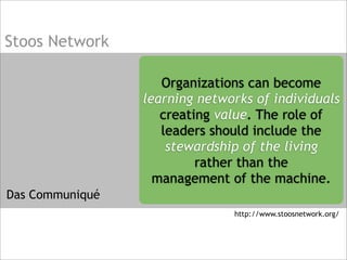 Stoos Network
Das Communiqué
Organizations can become
learning networks of individuals
creating value. The role of
leaders should include the
stewardship of the living
rather than the
management of the machine.
http://www.stoosnetwork.org/
 