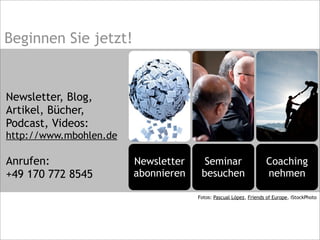 Coaching
nehmen
Seminar
besuchen
Newsletter
abonnieren
Beginnen Sie jetzt!
Newsletter, Blog,
Artikel, Bücher,
Podcast, Videos:
http://www.mbohlen.de
Anrufen:
+49 170 772 8545
Fotos: Pascual López, Friends of Europe, iStockPhoto
 