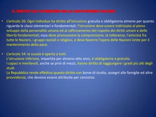 IL DIRITTO ALL’ISTRUZIONE NELLA COSTITUZIONE ITALIANA
• L’articolo 26: Ogni individuo ha diritto all'istruzione gratuita e obbligatoria almeno per quanto
riguarda le classi elementari e fondamentali; l'istruzione deve essere indirizzata al pieno
sviluppo della personalità umana ed al rafforzamento del rispetto dei diritti umani e delle
libertà fondamentali; essa deve promuovere la comprensione, la tolleranza, l'amicizia fra
tutte le Nazioni, i gruppi razziali e religiosi, e deve favorire l'opera delle Nazioni Unite per il
mantenimento della pace.
• L’articolo 34: la scuola è aperta a tutti.
L'istruzione inferiore, impartita per almeno otto anni, è obbligatoria e gratuita.
I capaci e meritevoli, anche se privi di mezzi, hanno diritto di raggiungere i gradi più alti degli
studi.
La Repubblica rende effettivo questo diritto con borse di studio, assegni alle famiglie ed altre
provvidenze, che devono essere attribuite per concorso.

 
