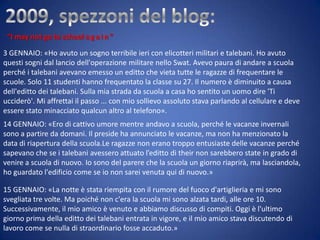 “I may not go to school a g a i n ”
3 GENNAIO: «Ho avuto un sogno terribile ieri con elicotteri militari e talebani. Ho avuto
questi sogni dal lancio dell'operazione militare nello Swat. Avevo paura di andare a scuola
perché i talebani avevano emesso un editto che vieta tutte le ragazze di frequentare le
scuole. Solo 11 studenti hanno frequentato la classe su 27. Il numero è diminuito a causa
dell'editto dei talebani. Sulla mia strada da scuola a casa ho sentito un uomo dire 'Ti
ucciderò'. Mi affrettai il passo ... con mio sollievo assoluto stava parlando al cellulare e deve
essere stato minacciato qualcun altro al telefono».
14 GENNAIO: «Ero di cattivo umore mentre andavo a scuola, perché le vacanze invernali
sono a partire da domani. Il preside ha annunciato le vacanze, ma non ha menzionato la
data di riapertura della scuola.Le ragazze non erano troppo entusiaste delle vacanze perché
sapevano che se i talebani avessero attuato l’editto di their non sarebbero state in grado di
venire a scuola di nuovo. Io sono del parere che la scuola un giorno riaprirà, ma lasciandola,
ho guardato l'edificio come se io non sarei venuta qui di nuovo.»
15 GENNAIO: «La notte è stata riempita con il rumore del fuoco d'artiglieria e mi sono
svegliata tre volte. Ma poiché non c'era la scuola mi sono alzata tardi, alle ore 10.
Successivamente, il mio amico è venuto e abbiamo discusso di compiti. Oggi è l'ultimo
giorno prima della editto dei talebani entrata in vigore, e il mio amico stava discutendo di
lavoro come se nulla di straordinario fosse accaduto.»

 
