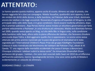 Le hanno sparato questa mattina, appena uscita di scuola. Almeno sei colpi di pistola, che
hanno raggiunto lei e due sue compagne. Malala Yousafzai, quattordici anni appena, è uno
dei simboli dei diritti delle donne, e delle bambine, nel Pakistan delle aree tribali, dominato
ancora dai taleban e da leggi ancestrali. Ricoverata d’urgenza all’ospedale di Mingora, la città
principale della valle dello Swat, è in gravi condizioni. Dovrà essere trasferita all’estero, dopo
che il premier pakistano , Raja Pervez Ashraf, aveva inviato un elicottero governativo per farla
portare velocemente a Peshawar ,in una struttura più attrezzata. Malala era diventata famosa
nel 2009, quando aveva aperto un blog, sul sito della Bbc in lingua urdu, sulla condizione
delle bambine nello Swat, allora sotto la piena offensiva dei taleban, che facevano chiudere
una scuola dopo l’altra, e distruggevano quelle che si opponevano. Lo scorso anno aveva
ottenuto del primo premio nazionale per la pace dal governo di Islamabad ed è stata
segnalata per l’International Children’s Peace Prize dal gruppo KidsRights Foundation.
L’attacco è stato rivendicato dal Movimento dei talebani del Pakistan (Ttp), alleati di Al
Qaeda. “E’ una ragazza dalla mentalità occidentale che passa il tempo a denunciarci.
Chiunque criticherà i talebani subirà la stessa sorte”, ha minacciato Ehsanullah Ehsan,
portavoce del gruppo. I taleban, che sono stati scacciati dallo Swat nel 2010 da un’offensiva
dell’esercito pakistano, stanno riguadagnando terreno. Una voce come quella di Malala è
evidentemente un ostacolo da eliminare.
GIORDANO STABILE – LA STAMPA

 