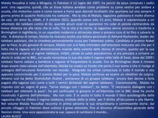 Malala Yousafzai è nata a Mingora, in Pakistan il 12 luglio del 1997, ha perciò da poco compiuto i sedici
anni. Una ragazzina, quindi, che se fosse italiana avrebbe come problemi su come vestire per andare a
scuola, che motorino usare e come tenere a freno quei dannati brufoletti che spuntano sul viso sempre il
giorno prima di qualche festicciola tra coetanei. Ma la vita di Malala, ragazzina pakistana è molto diversa
da così. Un anno fa, infatti, il 9 ottobre 2012, quando aveva solo 15 anni, Malala è sopravvissuta a un
attentato dei talebani contro di lei, quando alcuni sicari le spararono tre colpi di pistola centrandola da
breve distanza sia alla testa che al collo. Tra la vita e la morte, la ragazzina venne soccorsa e trasferita a
Birminghan in Inghilterra, in un ospedale moderno e attrezzato dove si presero cura di lei fino a salvarle la
vita. A distanza di tempo, Malala ha ricevuto anche una lettera personale di Adnand Rasheedm, leader dei
talebani pakistani, che le chiedeva personalmente scusa per l'attentato subito. Candidata al premio Nobel
per la Pace, la più giovane di sempre, Malala non si è fatta intimidire dall'attentato maturato più che per il
fatto che la ragazza era la dimostrazione vivente della volontà delle donne di istruirsi, quanto per la sua
opposizione proprio al regime talebano. Infatti, anche se sotto pseudonimo, si era prestata a scrivere un
diario in urdo per la BBC, nel quale raccontava la sua vita sotto il regime nella Valle di Swat, dove dal 2009 i
talebani hanno vietato a bambine e ragazze di frequentare le scuole. Ora da Birminghan dove è rimasta
dopo essere stata salvata dall'attentato, Malala ha creato un Fondo che porta il suo nome e che si rivolge al
sostegno dell'istruzione femminile nel mondo. Malgrado sia ormai conosciuta in tutto il mondo e stia
appunto concorrendo per il premio Nobel per la pace, Malala continua ad essere un obiettivo da colpire.
Almeno così ha detto Shahidullah Shahid , portavoce di un gruppo talebano ancora ben deciso a farla
pagare alla ragazza così come a tutti i nemici dichiarati del regime talebano. Ciononostante, Malala ha
risposto con un segno di pace. "Serve dialogo con i talebani", ha detto. "È necessario dialogare con i
talebani per ottenere la pace", ha poi continuato la giovane in un'intervista con la BBC dove ha anche
ricostruito il giorno dell'attentato. Ma non solo. È in uscita in tutto il mondo il libro autobiografia della
ragazzina che ha sfidato il regime talebano, simbolo della la lotta per il diritto all'istruzione e alla libertà.
Nel volume Malala Yousafzai racconta in prima persona la sua straordinaria e commovente storia: dal
piccolo villaggio in Pakistan dove subisce il grave attentato, fino al discorso all'assemblea generale delle
Nazioni Unite. Una voce appassionata la sua, capace di cambiare il mondo...
LAURA BUSCE’

 