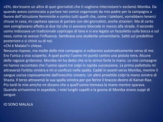 «Ehi, dev’essere un altro di quei giornalisti che ti vogliono intervistare!» esclamò Moniba. Da
quando avevo cominciato a parlare nei comizi organizzati da mio padre per la campagna a
favore dell’istruzione femminile e contro tutti quelli che, come i talebani, vorrebbero tenerci
chiuse in casa, mi capitava spesso di parlare con dei giornalisti, anche stranieri. Ma di certo
non somigliavano affatto ai due tizi che ci avevano bloccate in mezzo alla strada. Il secondo
uomo indossava un tradizionale copricapo di lana e si era legato un fazzoletto sulla bocca e sul
naso, come se avesse l’influenza. Sembrava uno studente universitario. Saltò sul predellino
posteriore e si chinò su di noi.
«Chi è Malala?» chiese.
Nessuna rispose, ma molte delle mie compagne si voltarono automaticamente verso di me.
Ero l’unica a viso scoperto. A quel punto l’uomo mi puntò contro una pistola nera. Alcune
delle ragazze gridarono. Moniba mi ha detto che io le strinsi forte la mano. Le mie compagne
mi hanno raccontato che l’uomo sparò tre colpi in rapida successione. La prima pallottola mi
attraversò l’orbita sinistra e mi si conficcò nella spalla. Caddi in avanti verso Moniba, mentre il
sangue usciva copiosamente dall’orecchio sinistro. Un altro proiettile colpì la mano sinistra di
Shazia. Il terzo attraversò la sua spalla sinistra per poi ferire il braccio destro di Kainat Riaz.
Più tardi le mie amiche mi dissero che a quell’uomo tremava la mano mentre sparava.
Quando arrivammo in ospedale, i miei lunghi capelli e la gonna di Moniba erano zuppi di
sangue.
IO SONO MALALA

 