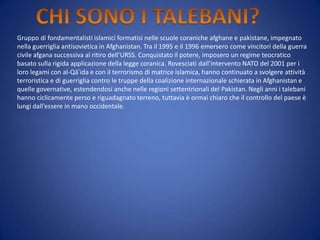 Gruppo di fondamentalisti islamici formatisi nelle scuole coraniche afghane e pakistane, impegnato
nella guerriglia antisovietica in Afghanistan. Tra il 1995 e il 1996 emersero come vincitori della guerra
civile afgana successiva al ritiro dell’URSS. Conquistato il potere, imposero un regime teocratico
basato sulla rigida applicazione della legge coranica. Rovesciati dall’intervento NATO del 2001 per i
loro legami con al-Qā‛ida e con il terrorismo di matrice islamica, hanno continuato a svolgere attività
terroristica e di guerriglia contro le truppe della coalizione internazionale schierata in Afghanistan e
quelle governative, estendendosi anche nelle regioni settentrionali del Pakistan. Negli anni i talebani
hanno ciclicamente perso e riguadagnato terreno, tuttavia è ormai chiaro che il controllo del paese è
lungi dall’essere in mano occidentale.

 