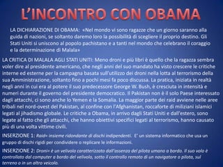 LA DICHIARAZIONE DI OBAMA: «Nel mondo vi sono ragazze che un giorno saranno alla
guida di nazioni, se soltanto daremo loro la possibilità di scegliere il proprio destino. Gli
Stati Uniti si uniscono al popolo pachistano e a tanti nel mondo che celebrano il coraggio
e la determinazione di Malala»
LA CRITICA DI MALALA AGLI STATI UNITI: Meno droni e più libri è quello che la ragazza sembra
voler dire al presidente americano, che negli anni del suo mandato ha visto crescere le critiche
interne ed esterne per la campagna basata sull'utilizzo dei droni nella lotta al terrorismo della
sua Amministrazione, soltanto fino a pochi mesi fa poco discussa. La pratica, iniziata in realtà
negli anni in cui era al potere il suo predecessore George W. Bush, è cresciuta in intensità e
numeri durante il governo del presidente democratico. Il Pakistan non è il solo Paese interessato
dagli attacchi, ci sono anche lo Yemen e la Somalia. La maggior parte dei raid avviene nelle aree
tribali nel nord-ovest del Pakistan, al confine con l'Afghanistan, roccaforte di miliziani islamici
legati al jihadismo globale. Le critiche a Obama, in arrivo dagli Stati Uniti e dall'estero, sono
legate al fatto che gli attacchi, che hanno obiettivi specifici legati al terrorismo, hanno causato
più di una volta vittime civili.
INSERZIONE 1: Raid= insieme ridondante di dischi indipendenti. E’ un sistema informatico che usa un
gruppo di dischi rigidi per condividere o replicare le informazioni.

INSERZIONE 2: Droni= è un velivolo caratterizzato dall'assenza del pilota umano a bordo. Il suo volo è
controllato dal computer a bordo del velivolo, sotto il controllo remoto di un navigatore o pilota, sul
terreno o in un altro veicolo.

 