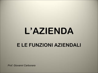 L’AZIENDA
E LE FUNZIONI AZIENDALI
Prof. Giovanni Carbonara
 
