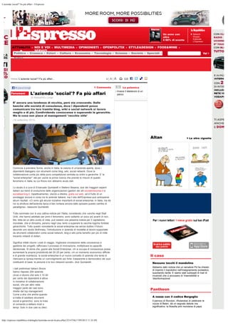 L'azienda 'social'? Fa più affari - l’Espresso
http://espresso.repubblica.it/dettaglio/lazienda-social-fa-piu-affari/2214756[17/09/2013 11:32:49]
ATTUALITÀ NOI E VOI MULTIMEDIA OPINIONISTI OPENPOLITIX STYLE&DESIGN FOOD&WINE
SERVIZI
Un anno con
oltre
il 60% di sconto
Network
Gruppo
Editoriale
L’Espresso
Altan Le altre vignette
Il caso
Nessuno tocchi il mandolino
Abbiamo dato notizia che un senatore Pd ha chiesto
di inserire il mandolino nell'insegnamento scolastico,
suscitando ilarità. E siamo stati subissati di mail di
musicisti che ci accusano di 'insensibilità' e
'disinformazione'
Pantheon
A nozze con il codice Bergoglio
Il parroco di Rovolon, rifiutandosi di celebrare le
nozze di Belen, dà un segnale debole ma
significativo: la filosofia anti mondana di papa
Home / L'azienda 'social'? Fa più affari... A| A | A
di Alessandro Longo
Commenta
Fenomeni L'azienda 'social'? Fa più affari
E' ancora una tendenza di nicchia, però sta crescendo. Dalle
banche alle società di consulenza, dove i dipendenti posso
comunicare tra loro tramite blog, wiki e social network si lavora
meglio e di più. Condividendo conoscenze e superando le gerarchie.
Ma la cosa non piace al management 'vecchio stile'
(16 settembre 2013)
Comincia a prendere forma, anche in Italia, la visione di un'azienda aperta, dove i
dipendenti dialogano con strumenti come blog, wiki, social network. Dove la
collaborazione conta più della pura competizione centrata su ordini e gerarchie. E' la
"social enterprise": sta per uscire la prima ricerca che prende le misure di questo
fenomeno in Italia, su cui finora non abbiamo avuto dati.
Lo studio è a cura di Emanuele Quintarelli e Stefano Besana, due dei maggiori esperti
italiani sui trend di evoluzione delle organizzazioni (gestori dei siti socialenterprise.it e
sociallearning.it, rispettivamente). Uscirà a ottobre, gratis sul web, ed è frutto di un
sondaggio ancora in corso tra le aziende italiane, ma il sito dell'Espresso può anticiparne
alcuni risultati. «Ci sono già alcune iniziative importanti di social enterprise, in Italia, ma da
noi la struttura dell'azienda tipica è ben lontana ancora dallo sposare questo cambio di
paradigma», riassume Quintarelli.
Tutto sommato non è una cattiva notizia per l'Italia, considerato che «anche negli Stati
Uniti, che hanno adottato per primi il fenomeno, sono soltanto un poco più avanti di noi».
Ma, letta da un altro punto di vista, può essere una pessima notizia per il capitalismo
mondiale, che si dimostra, persino negli Usa, lento a superare le vecchie logiche fordiste
gerarchiche. Tutto questo nonostante la social enterprise sia senza dubbio il futuro:
secondo uno studio McKinsey, l'introduzione in azienda di modalità di lavoro supportate
da strumenti collaborativi come social network, blog e wiki porta benefici per più di mille
trecento miliardi di dollari.
Significa infatti ridurre i costi di viaggio, migliorare circolazione della conoscenza e
gestione dei progetti, rafforzare il processo di innovazione, moltiplicare la capacità
decisionale. Si stima che, grazie alla Social Enterprise, chi si occupa di conoscenza possa
aumentare la propria produttività del 20-25 per cento. «In un momento economico difficile
e di grande incertezza, la social enterprise è un nuovo concetto di azienda che tenta di
rilanciare la ripresa tramite un coinvolgimento più forte, trasparente e democratico dei suoi
costituenti di base: le persone e le loro relazioni sociali», dice Quintarelli.
I dati preliminari italiani (finora
hanno risposto 250 aziende
circa) ci dicono che solo il 10-20
per cento dei dipendenti è attiva
in iniziative di collaborazione
social, che per altro nella
maggior parte dei casi sono
dirette dal top management.
Come a dire che anche quando
si tratta di adottare strumenti
social a-gerarchici, sono le linee
di comando a dettare modi e
tempi. Solo in due casi su dieci
La polemica
Invece il telelavoro è un
pacco
Politica Cronaca Esteri Cultura Economia Tecnologia Scienze Società Speciali
Satira
Mi piaceConsiglia
Submit
 