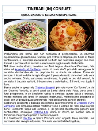 ITINERARI (IN) CONSUETI
ROMA, MANGIARE SENZA FARSI SPENNARE

Proponiamo per Roma, che non necessita di presentazioni, un itinerario
squisitamente gastronomico. Questo, per evitare le trappole per turisti di facile
contentatura, e i ristoranti specializzati nel furto con destrezza, magari con conti
truccati e percentuali di servizio astronomiche aggiunte alla chetichella.
Nel pieno centro storico, conviene non farsi fregare. Accanto al Pantheon, fate
visita ad Armando al Pantheon: ossia, il posto dov'è possibile assaggiare la
coratella d'abbacchio da noi proposta tra le ricette da salvare. Prenotate
sempre: il localino della famiglia Gargioli è preso d'assalto dai cultori della vera
cucina romana. Gricia, carbonara, amatriciana, la pasta e ceci del venerdì, la
coratella, il baccalà: qui tutto è buonissimo e ambitissimo. E il conto non toglie il
fiato.
Bassa anche la spesa alla Trattoria Bassetti, più nota come “Da Tonino”, a via
del Governo Vecchio, a pochi passi da Santa Maria della Pace, zona dove i
furbi prosperano. In un ambiente rustico e dimesso, avrete pasta e broccoli,
mezze maniche alla gricia (in porzioni mostruose), morbidissime polpettine al
sugo, con un prezzo quasi amichevole (non accettano le carte di credito).
Carbonara eccellente e baccalà alla romana da primo premio al Grappolo d'Oro
Zampanò, una simpatica osteria moderna vicino a Campo de' Fiori, dove starete
bene. Eccellente trippa alla romana, e (al giovedì) stupefacenti gnocchi alla
sentimentale, nostalgica Trattoria Lilli, vicino al Tevere, un localino tutto al
femminile che propone poche e scelte specialità.
E a Trastevere? Da Teo, a piazza Ponziani: spazi angusti, tanta simpatia, una
carbonara che invoglia a tornare. Ora siete vaccinati dalle fregature.

 