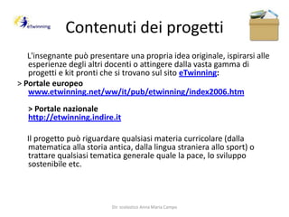 Contenuti dei progetti     L'insegnante può presentare una propria idea originale, ispirarsi alle esperienze degli altri docenti o attingere dalla vasta gamma di progetti e kit pronti che si trovano sul sito eTwinning:> Portale europeowww.etwinning.net/ww/it/pub/etwinning/index2006.htm> Portale nazionalehttp://etwinning.indire.it     Il progetto può riguardare qualsiasi materia curricolare (dalla matematica alla storia antica, dalla lingua straniera allo sport) o trattare qualsiasi tematica generale quale la pace, lo sviluppo sostenibile etc. Dir. scolastico Anna Maria Campo