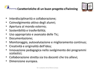 Caratteristiche di un buon progetto eTwinningInterdisciplinarità e collaborazione;Coinvolgimento attivo degli alunni;Apertura al mondo esterno;Sostenibilità e trasferibilità;Uso appropriato e avanzato delle Tic;Documentazione;Monitoraggio, autovalutazione e miglioramento continuo;Creatività e originalità dell'idea;Innovazione pedagogica nello svolgimento dei programmi scolastici;Collaborazione stretta sia tra docenti che tra allievi;Dimensione europea.Dir. scolastico Anna Maria Campo
