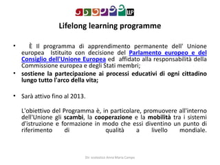 Lifelonglearningprogramme     È Il programma di apprendimento permanente dell' Unione europea  Istituito con decisione del Parlamento europeo e del Consiglio dell'Unione Europea ed  affidato alla responsabilità della Commissione europea e degli Stati membri;sostiene la partecipazione ai processi educativi di ogni cittadino lungo tutto l'arco della vita;Sarà attivo fino al 2013.L'obiettivo del Programma è, in particolare, promuovere all'interno dell'Unione gli scambi, la cooperazione e la mobilità tra i sistemi d'istruzione e formazione in modo che essi diventino un punto di riferimento di   qualità a livello mondiale. Dir. scolastico Anna Maria Campo