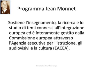 Programma Jean MonnetSostiene l’insegnamento, la ricerca e lo studio di temi connessi all’integrazione europea ed è interamente gestito dalla Commissione europea attraverso l'Agenzia esecutiva per l'istruzione, gli audiovisivi e la cultura (EACEA).Dir. scolastico Anna Maria Campo