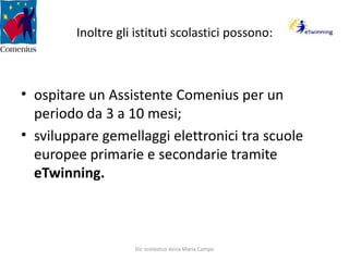 Inoltre gli istituti scolastici possono:ospitare un Assistente Comenius per un periodo da 3 a 10 mesi;sviluppare gemellaggi elettronici tra scuole europee primarie e secondarie tramite eTwinning.Dir. scolastico Anna Maria Campo