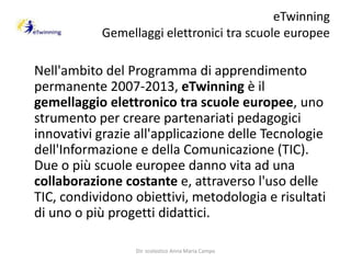 eTwinningGemellaggi elettronici tra scuole europee     Nell'ambito del Programma di apprendimento permanente 2007-2013, eTwinning è il gemellaggio elettronico tra scuole europee, uno strumento per creare partenariati pedagogici innovativi grazie all'applicazione delle Tecnologie dell'Informazione e della Comunicazione (TIC).Due o più scuole europee danno vita ad una collaborazione costante e, attraverso l'uso delle TIC, condividono obiettivi, metodologia e risultati di uno o più progetti didattici.Dir. scolastico Anna Maria Campo