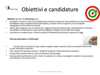 Obiettivi e candidature   Obiettivi specifici dieTwinningsono: sviluppare il lavoro in rete tra scuole(tutti gli studenti europei nel corso della loro carriera scolastica dovrebbero avere l'opportunità di partecipare, assieme ai loro insegnanti, ad un progetto pedagogico in dimensione europea); offrire agli insegnanti uno strumento per l'aggiornamento professionale, specialmente in relazione alla didattica collaborativa e agli aspetti pedagogici collegati all'uso delle tecnologie; contribuire a modernizzare i sistemi scolastici rendendoli più attraenti ai giovani di oggi.Chi può partecipare a eTwinning?        tutti gli istituti scolastici di ogni ordine e grado, statali e paritari, dalla scuola dell'infanzia alle scuole secondarie superiori;tutti i docenti di qualsiasi materia, i Dirigenti Scolastici e altro personale scolastico;tutti gli Stati membri dell’UE, oltre all'Islanda e alla NorvegiaSono possibili partenariati a tutti i livelli: tra docenti, tra classi, tra dirigenti scolastici, tra personale non docente, tra scuole intere…. Dir. scolastico Anna Maria Campo