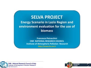 SELVA PROJECT
Energy Scenario in Lazio Region and
environment evaluation for the use of
biomass
Francesco Petracchini
CNR NATIONAL RESEARCH COUNCIL
Institute of Atmospheric Pollution Research
http://www.iia.cnr.it
 