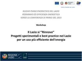 Workshop
Il Lazio si ‘’Rinnova‘’
Progetti sperimentali e best practice nel Lazio
per un uso più efficiente dell'energia
NUOVO PIANO ENERGETICO DEL LAZIO
RISPARMIO ED EFFICIENZA ENERGETICA
VERSO LA CONFERENZA DI PARIGI DEL 2015
 