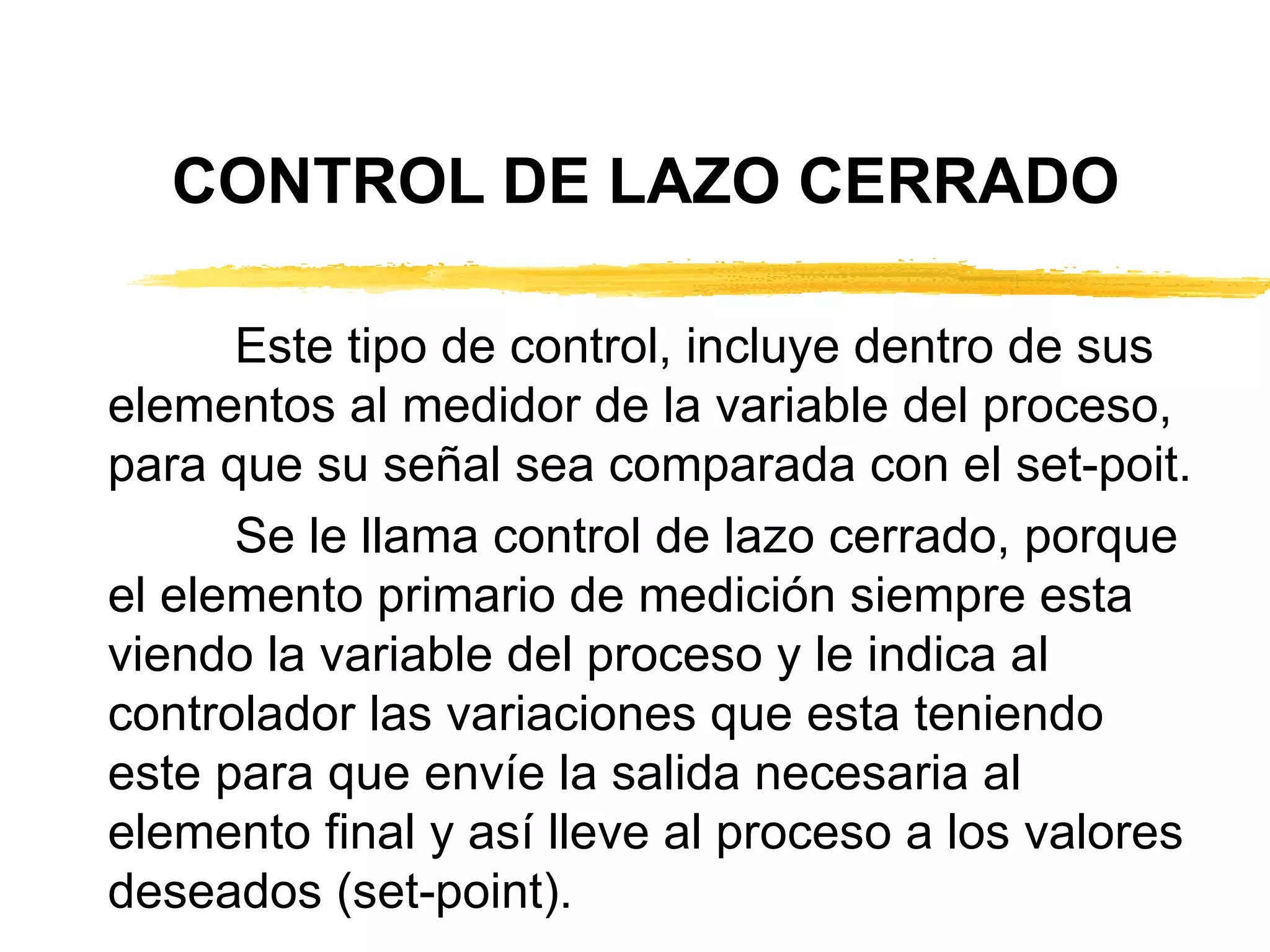 CONTROL DE LAZO CERRADO Este tipo de control, incluye dentro de sus elementos al medidor de la variable del proceso, para que su señal sea comparada con el set-poit. Se le llama control de lazo cerrado, porque el elemento primario de medición siempre esta viendo la variable del proceso y le indica al controlador las variaciones que esta teniendo este para que envíe la salida necesaria al elemento final y así lleve al proceso a los valores deseados (set-point). 