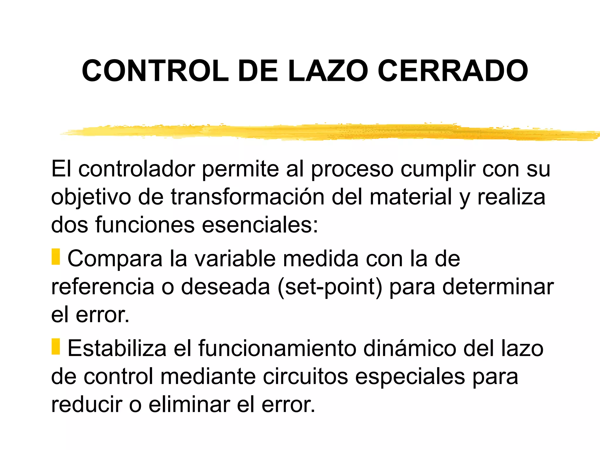 El controlador permite al proceso cumplir con su objetivo de transformación del material y realiza dos funciones esenciales: Compara la variable medida con la de referencia o deseada (set-point) para determinar el error. Estabiliza el funcionamiento dinámico del lazo de control mediante circuitos especiales para reducir o eliminar el error. CONTROL DE LAZO CERRADO 