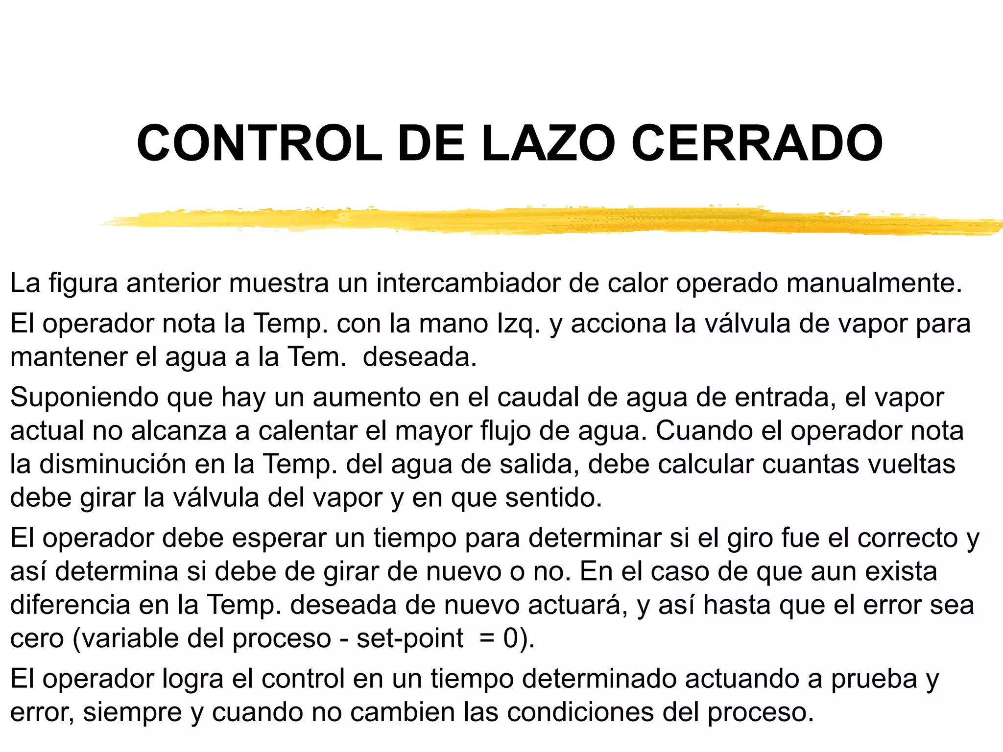 CONTROL DE LAZO CERRADO La figura anterior muestra un intercambiador de calor operado manualmente. El operador nota la Temp. con la mano Izq. y acciona la válvula de vapor para mantener el agua a la Tem.  deseada. Suponiendo que hay un aumento en el caudal de agua de entrada, el vapor actual no alcanza a calentar el mayor flujo de agua. Cuando el operador nota la disminución en la Temp. del agua de salida, debe calcular cuantas vueltas debe girar la válvula del vapor y en que sentido. El operador debe esperar un tiempo para determinar si el giro fue el correcto y así determina si debe de girar de nuevo o no. En el caso de que aun exista diferencia en la Temp. deseada de nuevo actuará, y así hasta que el error sea cero (variable del proceso - set-point  = 0). El operador logra el control en un tiempo determinado actuando a prueba y error, siempre y cuando no cambien las condiciones del proceso. 