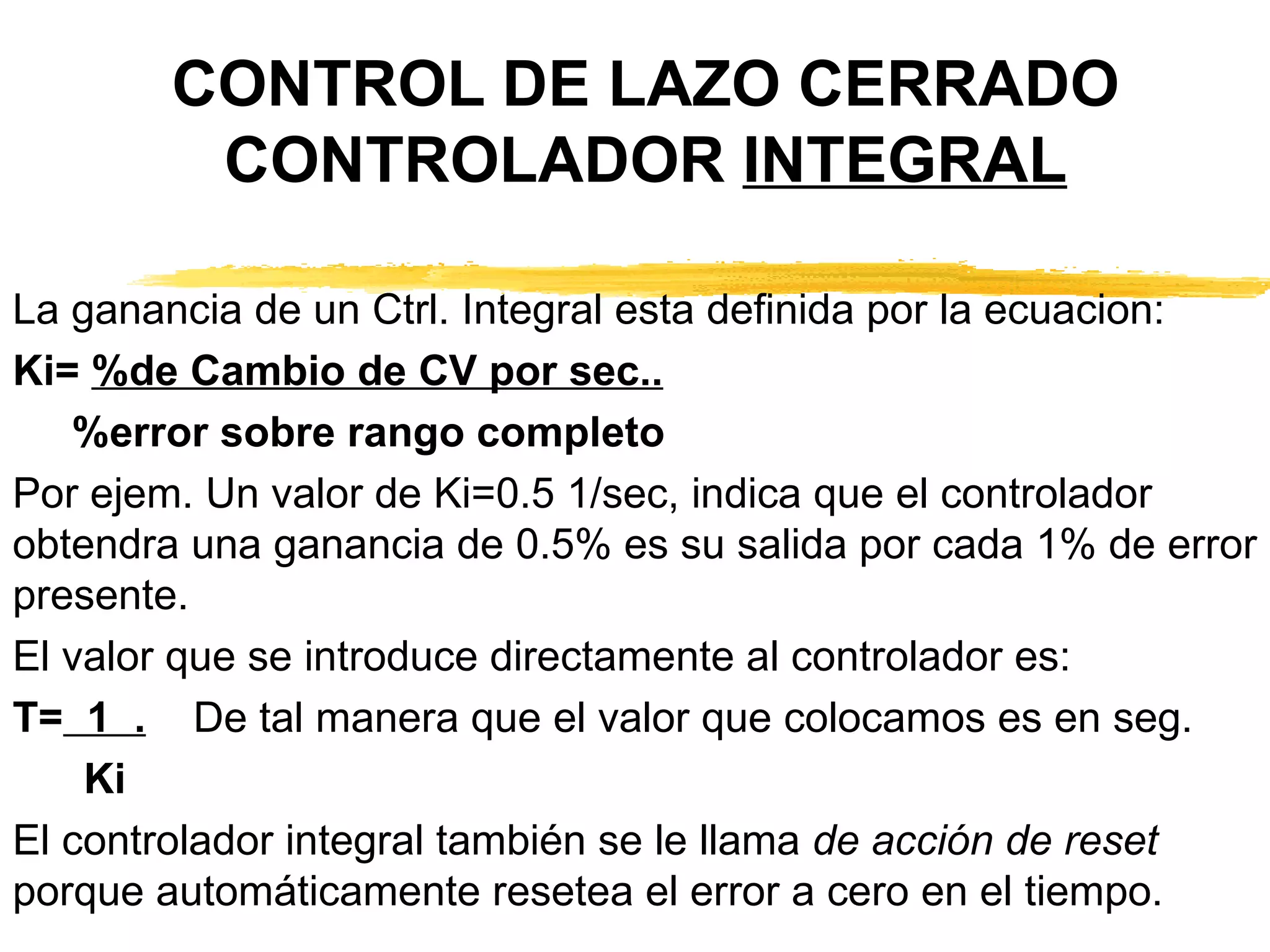 CONTROL DE LAZO CERRADO CONTROLADOR  INTEGRAL La ganancia de un Ctrl. Integral esta definida por la ecuacion: Ki=  %de Cambio de CV por sec.. %error sobre rango completo Por ejem. Un valor de Ki=0.5 1/sec, indica que el controlador obtendra una ganancia de 0.5% es su salida por cada 1% de error presente. El valor que se introduce directamente al controlador es: T=   1  .   De tal manera que el valor que colocamos es en seg. Ki El controlador integral también se le llama  de acción de reset  porque automáticamente resetea el error a cero en el tiempo. 