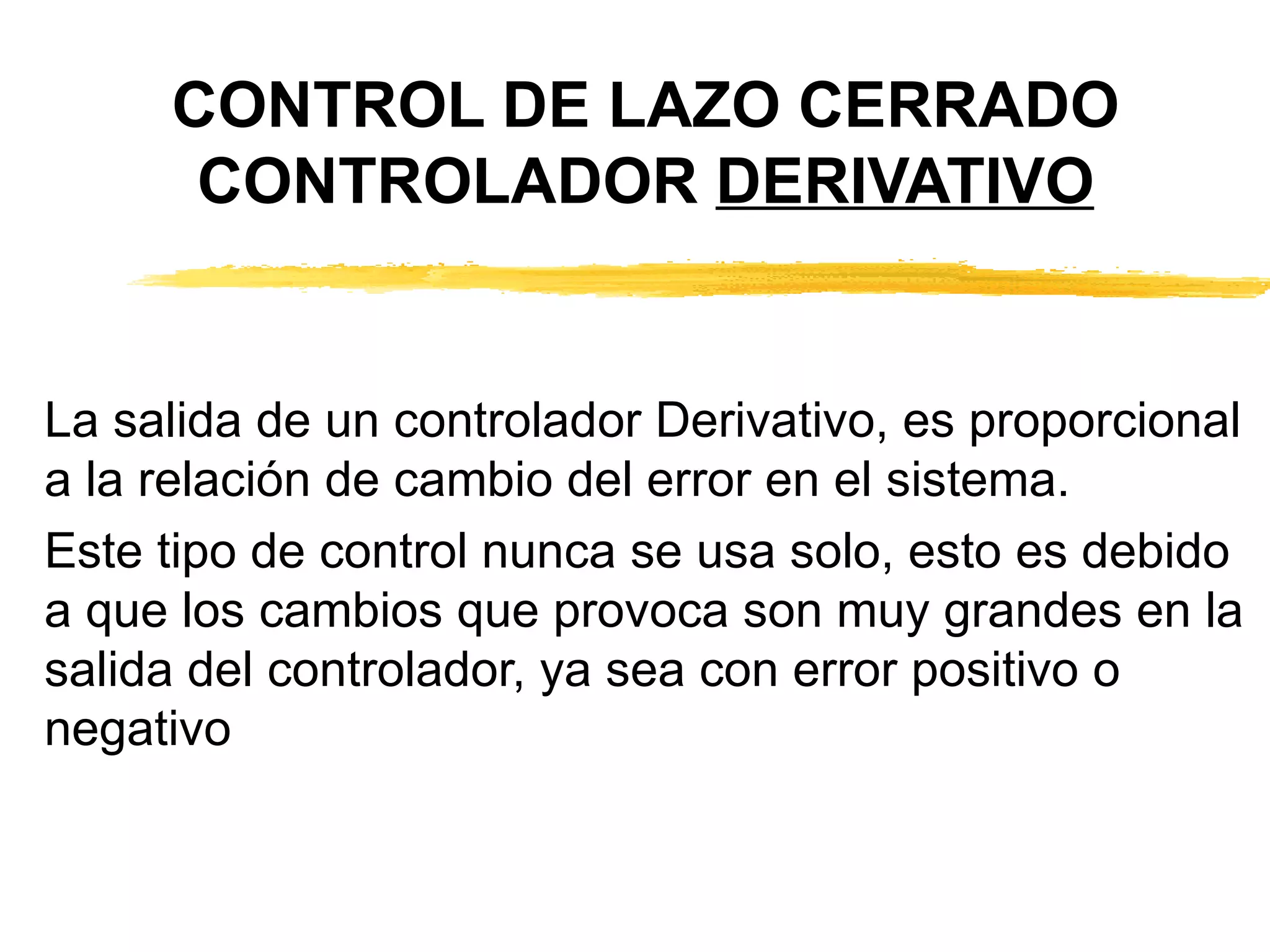 CONTROL DE LAZO CERRADO CONTROLADOR  DERIVATIVO La salida de un controlador Derivativo, es proporcional a la relación de cambio del error en el sistema. Este tipo de control nunca se usa solo, esto es debido a que los cambios que provoca son muy grandes en la salida del controlador, ya sea con error positivo o negativo 