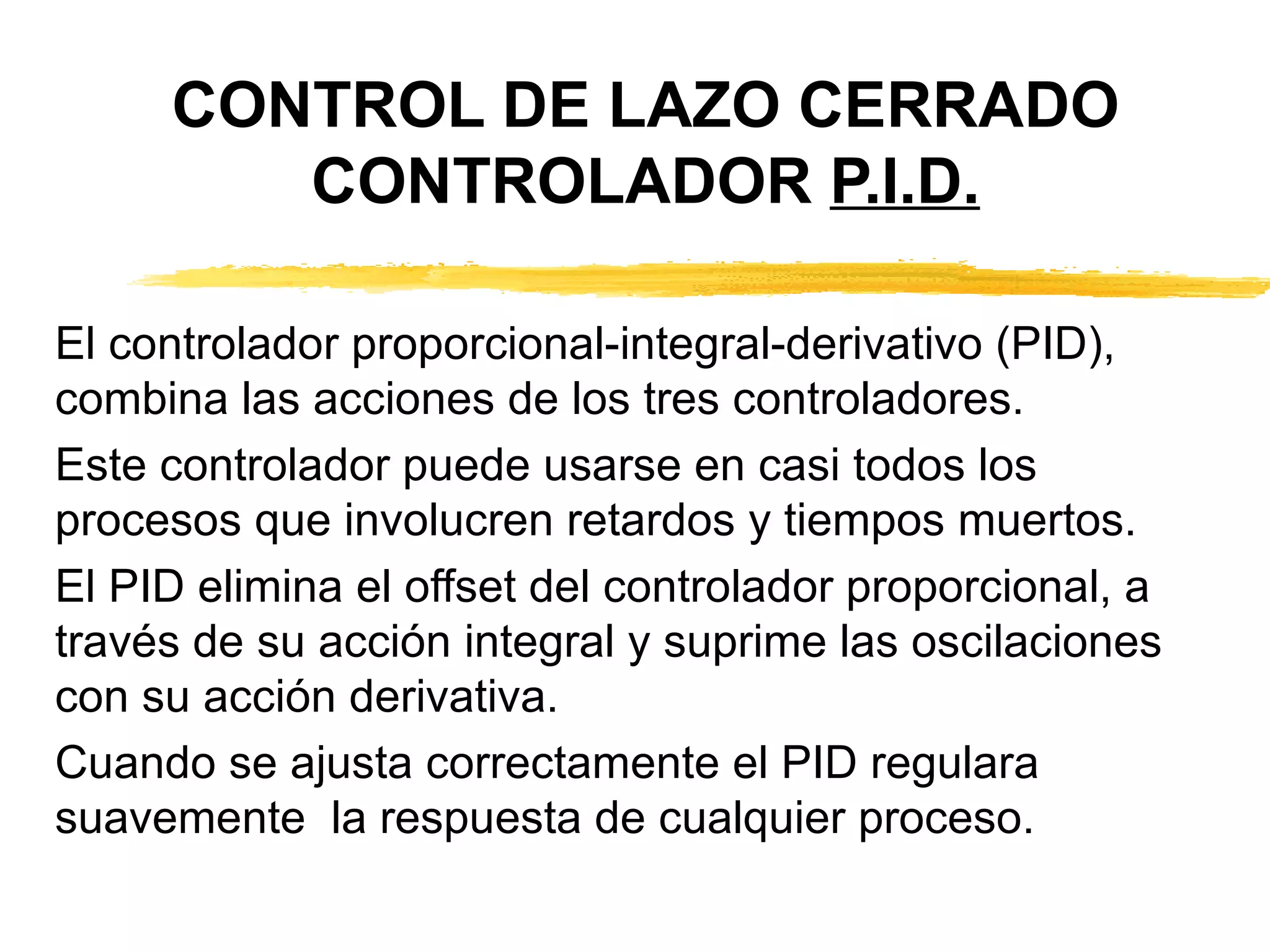 CONTROL DE LAZO CERRADO CONTROLADOR  P.I.D. El controlador proporcional-integral-derivativo (PID), combina las acciones de los tres controladores. Este controlador puede usarse en casi todos los procesos que involucren retardos y tiempos muertos. El PID elimina el offset del controlador proporcional, a través de su acción integral y suprime las oscilaciones  con su acción derivativa. Cuando se ajusta correctamente el PID regulara suavemente  la respuesta de cualquier proceso. 