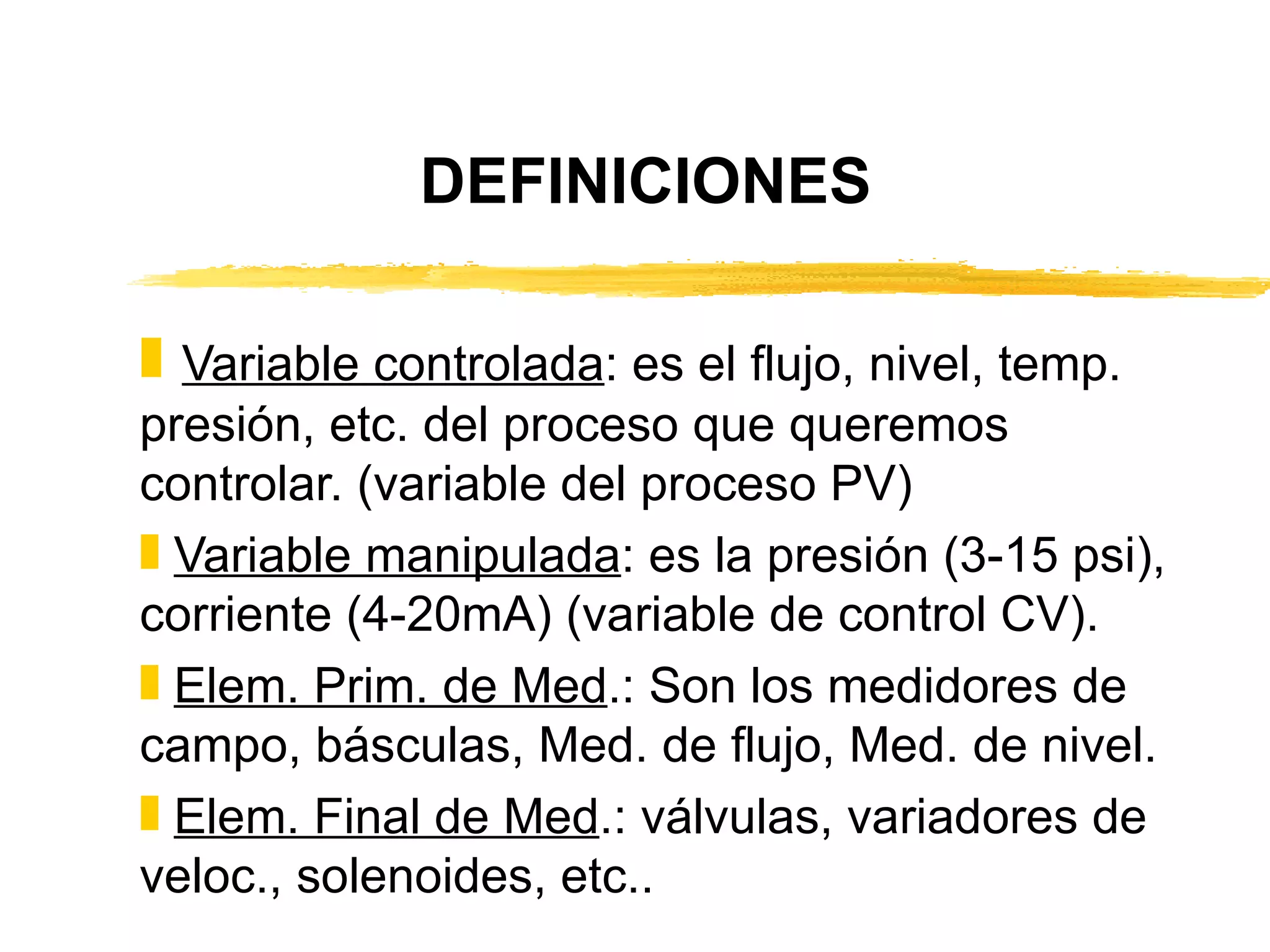 DEFINICIONES Variable controlada : es el flujo, nivel, temp. presión, etc. del proceso que queremos controlar. (variable del proceso PV) Variable manipulada : es la presión (3-15 psi), corriente (4-20mA) (variable de control CV). Elem. Prim. de Med .: Son los medidores de campo, básculas, Med. de flujo, Med. de nivel. Elem. Final de Med .: válvulas, variadores de veloc., solenoides, etc.. 