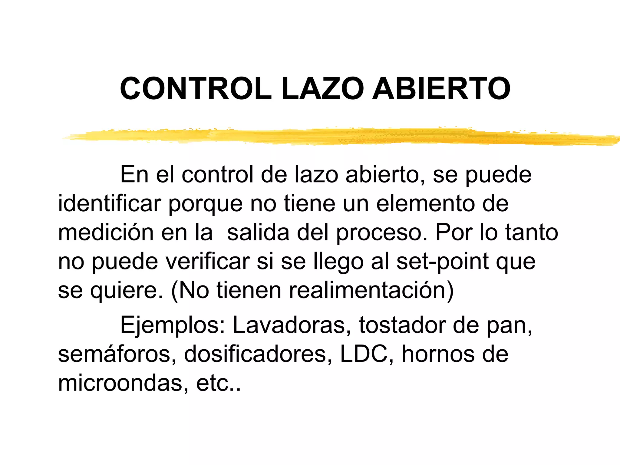 CONTROL LAZO ABIERTO En el control de lazo abierto, se puede identificar porque no tiene un elemento de medición en la  salida del proceso. Por lo tanto no puede verificar si se llego al set-point que se quiere. (No tienen realimentación) Ejemplos: Lavadoras, tostador de pan, semáforos, dosificadores, LDC, hornos de microondas, etc.. 