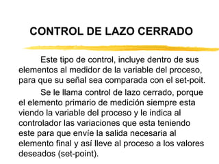 CONTROL DE LAZO CERRADO Este tipo de control, incluye dentro de sus elementos al medidor de la variable del proceso, para que su señal sea comparada con el set-poit. Se le llama control de lazo cerrado, porque el elemento primario de medición siempre esta viendo la variable del proceso y le indica al controlador las variaciones que esta teniendo este para que envíe la salida necesaria al elemento final y así lleve al proceso a los valores deseados (set-point). 