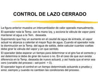 CONTROL DE LAZO CERRADO La figura anterior muestra un intercambiador de calor operado manualmente. El operador nota la Temp. con la mano Izq. y acciona la válvula de vapor para mantener el agua a la Tem.  deseada. Suponiendo que hay un aumento en el caudal de agua de entrada, el vapor actual no alcanza a calentar el mayor flujo de agua. Cuando el operador nota la disminución en la Temp. del agua de salida, debe calcular cuantas vueltas debe girar la válvula del vapor y en que sentido. El operador debe esperar un tiempo para determinar si el giro fue el correcto y así determina si debe de girar de nuevo o no. En el caso de que aun exista diferencia en la Temp. deseada de nuevo actuará, y así hasta que el error sea cero (variable del proceso - set-point  = 0). El operador logra el control en un tiempo determinado actuando a prueba y error, siempre y cuando no cambien las condiciones del proceso. 