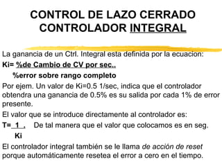 CONTROL DE LAZO CERRADO CONTROLADOR  INTEGRAL La ganancia de un Ctrl. Integral esta definida por la ecuacion: Ki=  %de Cambio de CV por sec.. %error sobre rango completo Por ejem. Un valor de Ki=0.5 1/sec, indica que el controlador obtendra una ganancia de 0.5% es su salida por cada 1% de error presente. El valor que se introduce directamente al controlador es: T=   1  .   De tal manera que el valor que colocamos es en seg. Ki El controlador integral también se le llama  de acción de reset  porque automáticamente resetea el error a cero en el tiempo. 
