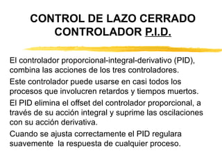 CONTROL DE LAZO CERRADO CONTROLADOR  P.I.D. El controlador proporcional-integral-derivativo (PID), combina las acciones de los tres controladores. Este controlador puede usarse en casi todos los procesos que involucren retardos y tiempos muertos. El PID elimina el offset del controlador proporcional, a través de su acción integral y suprime las oscilaciones  con su acción derivativa. Cuando se ajusta correctamente el PID regulara suavemente  la respuesta de cualquier proceso. 