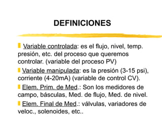 DEFINICIONES Variable controlada : es el flujo, nivel, temp. presión, etc. del proceso que queremos controlar. (variable del proceso PV) Variable manipulada : es la presión (3-15 psi), corriente (4-20mA) (variable de control CV). Elem. Prim. de Med .: Son los medidores de campo, básculas, Med. de flujo, Med. de nivel. Elem. Final de Med .: válvulas, variadores de veloc., solenoides, etc.. 
