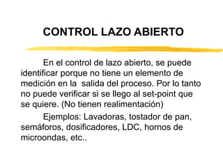 CONTROL LAZO ABIERTO En el control de lazo abierto, se puede identificar porque no tiene un elemento de medición en la  salida del proceso. Por lo tanto no puede verificar si se llego al set-point que se quiere. (No tienen realimentación) Ejemplos: Lavadoras, tostador de pan, semáforos, dosificadores, LDC, hornos de microondas, etc.. 