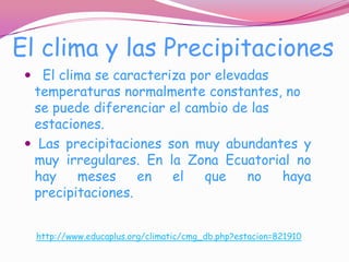 El clima y las Precipitaciones
  El clima se caracteriza por elevadas
  temperaturas normalmente constantes, no
  se puede diferenciar el cambio de las
  estaciones.
  Las precipitaciones son muy abundantes y
  muy irregulares. En la Zona Ecuatorial no
  hay    meses     en   el  que   no   haya
  precipitaciones.


  http://www.educaplus.org/climatic/cmg_db.php?estacion=821910
 