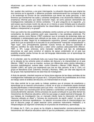 situaciones que parecen ser muy diferentes a las encontradas en los escenarios
escolares.
Así, quedan dos caminos y una gran interrogante. La situación disyuntiva que origina los
dos caminos es la siguiente: o debemos proceder redimensionando los conceptos de zdp
y de andamiaje en función de las características que tienen las aulas genuinas, o bien
tenemos que transformar las aulas y volverlas semejantes a las situaciones diádicas o de
enseñanza informal para que éstas funcionen mejor, tal como parecen demostrarlo las
investigaciones realizadas en dichos contextos. Y la gran pregunta es la siguiente: ¿no
será acaso que la propia noción de zdp es en sí misma un poco limitada para la situación
del aula de clase porque esencialmente fue desarrollada para contextos de interacción
diádica o interpersonal y no grupal?
Creo que sobre las dos posibilidades señaladas ciertos autores ya han esbozado algunos
comentarios de donde podemos partir para responder a las paradojas anteriores. Por
ejemplo, autores como Mercer (1997) sostienen que el concepto de andamiaje debe ser
readaptado o reinterpretado para utilizarlo en las aulas, sin que tengamos que desterrarlo
en absoluto de ellas. Según él, la readaptación supondría, primero, considerar que gran
parte de lo que se aprende en la escuela no es precisamente "manipular rompecabezas" o
"tejer ropa", sino principalmente aprender nuevas formas de discurso (sobresale el
discurso científico de cada disciplina) y saber cómo usarlo(s) adecuadamente (Mercer,
1997, p. 87). Luego entonces, sería menester identificar qué tipo de estrategias
discursivas se usan para construir el sistema de apoyo andamiador en el aula que
posibilite enseñar ciertas formas de uso del lenguaje relacionadas con el aprendizaje de
contenidos curriculares.
A mi entender, esto ha constituido toda una nueva línea vigorosa de trabajo desarrollada
en la década de los ochenta sobre el análisis del discurso y la interactividad en el aula
(Mercer, 1996),8 en la que se insertan, aunque con diferencias sobre ciertos referentes y
recursos metodológicos, autores tales --como Edwards y Mercer (1988; Mercer, 1997),
Cazden (1991), así como una experiencia que nos es más cercana, la de C. Coll y su
grupo en Barcelona (Coll, Colomina, Onrubia y Rochera, 1995), por citar sólo algunos de
los grupos más representativos de esta línea de investigación.
A título de ejemplo, intentaré exponer en forma breve algunas de las ideas centrales de las
investigaciones realizadas por el grupo de C. Coll para ilustrar las posibilidades de la línea
de trabajo sobre el análisis del discurso y la interactividad en el aula.
Una idea central de la que parte su trabajo sostiene que el proceso de enseñanza y
aprendizaje es en esencia comunicativo y social, en el que un enseñante presta diversas
ayudas planificadas e intencionadas para que otros —los alumnos— se beneficien de ellas
y puedan hacer una reconstrucción de los saberes o contenidos curriculares en el sentido
socioculturalmente valorado. Dichos procesos de ayuda constituyen lo que ellos llaman los
mecanismos de influencia educativa, entre los que juega un papel esencial el lenguaje. En
sus trabajos de investigación hay un marcado interés hacia la interacción del binomio
"discurso utilizado en clase" y "proceso de construcción de signifi- cados", lo cual es —
expresado en términos vigotskianos— la relación mi-nuciosa entre lo interpsicológico (en
que el discurso juega un papel esencial como poderoso instrumento mediador) y lo
intrapsicológico (la cognición construida) en el proceso de enseñanza y aprendizaje.
El trabajo de C. Coll y su grupo se ha dirigido a desenmarañar concienzudamente los
mecanismos de influencia educativa sobre lo que los profesores y alumnos hacen y dicen
 