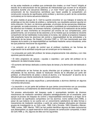 en las aulas mediante un análisis que contempla dos niveles: un nivel "macro" dirigido al
estudio de la estructuración de los patrones de interactividad que ocurren en la situación
educativa durante una secuencia didáctica, y un nivel "micro" que apunta al estudio y
comprensión de los mecanismos semióticos que hacen posible la compartición y/o
construcción conjunta de significados entre profesor y alumnos (a partir de los contenidos
curriculares) en la misma secuencia didáctica.
En gran medida el grupo de C. Coll ha querido encontrar en sus trabajos el sistema de
andamiaje en los dos niveles de análisis y, ciertamente, sus resultados parecen apuntar en
dicha dirección. Es decir, en términos generales, al principio de las secuencias didácticas,
por ejemplo, se suele encontrar un marco pautado y controlado por el enseñante en el que
los alumnos son invitados, de diversas maneras, a participar en la realización de las tareas
(las cuales en esos momentos se encuentran por encima de sus competencias), para
posteriormente, con el avance de las sesiones y en la medida que se constata la creciente
compartición de las habilidades involucradas en la tarea, dar cabida al progresivo traspaso
(del enseñante hacia los alumnos) del control y responsabilidad de las actividades y la
realización de las tareas. De Gispert y Onrubia (1997, p. 107) han mencionado que este
traspaso de la cesión y la responsabilidad se manifiesta mediante varios indicadores, entre
los que podemos mencionar los siguientes:
• La variación en el grado de control que el profesor mantiene en las formas de
organización de la actividad conjunta que se construyen en la interacción.
• La propuesta por parte del profesor de tareas progresivamente más abiertas y con más
opciones para los alumnos.
• El retiro progresivo de apoyos —ayudas o soportes— por parte del profesor en la
realización de determinadas tareas.
• El aumento del tiempo dedicado a ciertos tipos de tareas y la disminución del dedicado a
otras.
• La modificación en las formas de ayuda ofrecidas por el profesor en función de las
dificultades de los alumnos, desde la resolución directa de la dificultad por parte del
profesor, al ofrecimiento de pistas o claves al alumno, o la "devolución" al alumno de la
dificultad para que intente resolverla de manera autónoma.
• El ofrecimiento de ayudas específicas y personalizadas a alumnos distintos en algunos
momentos del proceso.
• La asunción o no por parte del profesor de que ciertos conocimientos son ya conocidos
por los alumnos y el tratamiento de determinada información como nueva o dada.
Tal proceso estructurador del traspaso suele ir acompañado también de diversos
mecanismos de mediación semiótica utilizados estratégicamente por el enseñante, para
apoyar el proceso de traspaso de control y responsabilidad mencionado y el logro de la
construcción de significados compartidos con los alumnos. Como señala Coll (1999), a
pesar de que todavía no se cuenta con un conocimiento satisfactorio de tales formas o
mecanismos de mediación semiótica, a partir de varios trabajos efectuados por diversos
grupos de investigación (p. ej. Coll y cols., 1992; Coll y Onrubia, 1993; Edwards y Mercer,
1988; Lemke, 1997; Mercer, 1997) se han podido identificar algunos de tales macanismos
que desempeñan un papel esencial en dicho proceso de construcción compartido. A decir
de Coll (1999, p. 34), algunos de ellos son los siguientes:
 