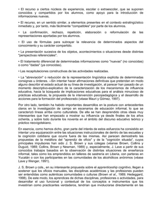 • El recurso a ciertos núcleos de experiencia, escolar o extraescolar, que se suponen
conocidos y compartidos por los alumnos, como apoyo para la introducción de
informaciones nuevas.
• El recurso, en un sentido similar, a elementos presentes en el contexto extralingüístico
inmediato y, por tanto, más fácilmente "compatibles" por parte de los alumnos.
• La confirmación, rechazo, repetición,          elaboración    o     reformulación   de   las
representaciones aportadas por los alumnos.
• El uso de fórmulas para subrayar la relevancia de determinados aspectos del
conocimiento y su carácter compartido.
• La presentación sucesiva de los objetos, acontecimientos o situaciones desde distintas
"perspectivas referenciales".
• El tratamiento diferencial de determinadas informaciones como "nuevas" (no conocidas)
o como "dadas" (ya conocidas).
• Las recapitulaciones constructivas de las actividades realizadas.
• La "abreviación" o reducción de la representación lingüística explícita de determinadas
consignas u órdenes. --Sin intentar hacer afirmaciones definitivas que pretendan en modo
alguno describir el estado actual de su línea de investigación, al parecer han pasado de un
momento descriptivo-explicativo de la caracterización de los mecanismos de influencia
educativa, hacia la búsqueda de implicaciones educativas para el análisis minucioso de
prácticas educativas, la propuesta de la intervención psicopedagógica y el desarrollo de
acciones para la formación del profesorado (véase Mauri y Gómez, 1997).
Por otro lado, también ha habido importantes desarrollos en la postura con antecedentes
claros en la investigación de campo en escenarios de educación informal, lo que se
caracterizó líneas arriba como culturalista. De ella se han desprendido otras ideas muy
interesantes que han empezado a mostrar su influencia ya desde finales de los años
ochenta, y sobre todo durante los noventa en el ámbito del discurso educativo teórico y
práctico neovigotskiano.
En esencia, como hemos dicho, gran parte del interés de estos esfuerzos ha consistido en
intentar una equiparación entre las situaciones instruccionales de dentro de las escuelas y
la cognición cotidiana que ocurre fuera de las mismas. Así parecen demostrarlo las
propuestas de la metáfora del "aprendiz de oficio" y de la "cognición situada", cuyos
principales impulsores han sido J. S. Brown y sus colegas (véanse Brown, Collins y
Duguid, 1989; Collins, Brown y Newman, 1989) y, especialmente, J. Lave a partir de sus
conocidos trabajos basados en la observación de distintas situaciones de enseñanza
informal, tales como los emprendidos en talleres de sastrería en Liberia, con parteras en
Yucatán o con los participantes en las comunidades de los alcohólicos anónimos (véase
Lave y Wenger, 1991).
J. S. Brown y cols., en su interesante propuesta sobre el apprenticeship cognitivo, llegan a
sostener que los oficios manuales, las disciplinas académicas y las profesiones pueden
ser entendidas como auténticas comunidades o culturas (Brown et al., 1989; Hedeggard,
1998). De este modo, los aprendices de dichas disciplinas, profesiones o actividades, para
desarrollar el uso funcional y contextual de los conceptos e instrumentos que los
investirían como practicantes verdaderos, tendrían que involucrarse directamente en las
 