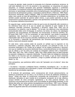A guisa de ejemplo, baste recordar la propuesta de la llamada enseñanza recíproca, la
cual está diseñada con el fin de proponer a los aprendices, en situaciones de grupos
pequeños, un contexto apropiado para aprender habilidades cognitivas o contenidos
curriculares. La enseñanza recíproca está basada en actividades dialógicas en las que se
promueve un aprendizaje compartido entre el enseñante-guía y los aprendices, a partir de
situaciones de participación guiada y cooperativa (véanse Brown y Palincsar, 1989; Rojas-
Drummond, Hernández, Vélez y Villagrán, 1998). En cuanto al enseñante o los iguales que
saben más cuando se trata del aprendizaje en contextos colaborativos, se considera que
también pueden aprender de quienes saben menos, o que pueden aprender ya sea al
proporcionar la ayuda dispensada o gracias a las aportaciones construidas conjuntamente
en el proceso interactivo-comunicativo.
En segundo lugar, cambia también la idea de que la zona de desarrollo sólo concierne a
los individuos hacia otra en la que se acepta que depende en gran medida de los
artefactos culturales (primarios, secundarios y terciarios; véase Cole, 1997) que se
encuentran a su alcance y que le afectan.10 En el aula, nos referimos a los instrumentos
socioculturales tales como el lenguaje, la escritura, los textos, los videos, las estrategias
cognitivas, las computadoras, las historietas, los microscopios, el discurso científico, etc.
El propio Moll (1997, p. 40) ha comentado, en esta dirección, que quizás la aportación
vigotskiana más importante a la educación sería la de orientarnos a reconocer el
inapreciable valor de los recursos culturales, facilitados por las distintas prácticas sociales,
en la formación y desarrollo del pensamiento (las funciones psicológicas superiores)
dentro y fuera de la situación escolar.
En este tenor, varios autores están de acuerdo en señalar que la cognición en los
escenarios y sistemas culturales, tales como la escuela y en particular el aula, no se
encuentra restringida a los "límites de la cabeza" de los sujetos (profesores y alumnos),
sino que en realidad se encuentra distribuida física y socioculturalmente con los artefactos
que se utilizan y con los otros con quienes se comparten (véanse Cole y Engenström,
1993; Moll, 1997; Pea, 1993 y Perkins, 1995). Pea (1993) señala cómo se debe entender
la expresión inteligencia o cognición distribuida: "Cuando hablo de inteligencia distribuida
me refiero a los recursos que son empleados en el mundo, o que se hacen presentes
conjuntamente en el uso, para conformar y dirigir la posible actividad que emerge del
deseo" (p. 49).
Esta perspectiva, que podríamos definir como del "pensador con el entorno", tiene dos
principios:
1. El entorno —recursos o artefactos físicos, simbólicos, tecnológicos, etc.— no sólo es
una fuente de suministro de la información y ayuda, sino también un medio para realizar y
transformar las actividades cognitivas.
2. El producto del aprendizaje, como consecuencia del vínculo persona-entorno, se
distribuye socialmente con los otros y en el entorno en forma de artefactos simbólicos y
físicos. --Estas dos ideas, la construcción compartida del conocimiento y la cognición
distribuida, derivadas en gran medida de la emergente concepción de la zdp colectiva,
aunque también de otros conceptos vigotskianos y de otras posturas teóricas, nos
conducen a la propuesta de las aulas como comunidades de aprendizaje postulada, en los
últimos diez años, por varios autores neovigotskianos (como Brown, 1997; Lave y Wenger,
1991; Rogoff, 1994). B. Rogoff, una de las autoras que más ha trabajado sobre esta idea,
declara lo siguiente sobre las comunidades de aprendices:
 