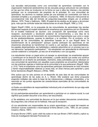 Las escuelas estructuradas como una comunidad de aprendices contrastan con la
organización tradicional adultocéntrica de las escuelas porque estructuran las actividades
en las que los niños se involucran en la forma en que a ellos les interesa y les permite
participar con la comprensión del propósito de la actividad. En una comunidad de
aprendices, los alumnos no realizan partes de una actividad sin conectarlas con toda la
actividad completa y su propósito (Brown y Campione, 1990). El discurso instruccional es
conversacional más allá del formato de preguntas-respuestas dirigido por el profesor
(Mehan, 1979; Tharp y Gallimore, 1988). El papel de los adultos es de apoyo y de proveer
guía, más que de controlar todas las interacciones en el aula (Rogoff, 1994, p. 214).
Según Rogoff (1994), en la propuesta de las comunidades de aprendizaje hay sendas
diferencias respecto al modelo tradicional de enseñanza que predomina aún en Occidente.
En el modelo tradicional se asumen: una concepción del aprendizaje como mera
recepción, acumulación y devolución posterior de conocimientos, y una idea de la
enseñanza como acto de transmisión de conocimientos fragmentados que corre a cargo
de los adultos/profesores, quienes la planifican y la controlan. Por el contrario, en la
propuesta de las comunidades de aprendices basada en lo que Rogoff llama "la
transformación de la participación" (porque cuando participan los aprendices en las
situaciones educativas se transforman en cuanto a, por ejemplo, sus responsabilidades,
los papeles desempeñados, las habilidades y saberes adquiridos) en un proceso que a su
vez denomina "apropiación participativa",11 los estudiantes van aprendiendo la información
cuando colaboran o comparten, ya sea con el enseñante o con sus iguales.
Los estudiantes toman un papel activo al manejar su aprendizaje; los enseñantes apoyan
y contribuyen en la dirección de las actividades, y puede decirse que existe una continua
colaboración en el diseño de actividades. Asimismo, estas actividades que se efectúan en
una comunidad de aprendices son aquellas cuyos propósitos se encuentran relacionados
con las prácticas vigentes e históricas de la comunidad a la que pertenecen (Rogoff, 1994,
p. 213). Tanto el enseñante como los aprendices participan activamente en todo momento
y tienen responsabilidades relativas (a veces más, en otras menos) para aprender y para
tomar decisiones (Rogoff, Matusov y White, 1996).
Otra autora que ha sido pionera en el desarrollo de esta idea de las comunidades de
aprendizaje dentro de las aulas es A. L. Brown. Ella sostiene que dicha propuesta
engendra múltiples zdp sobre la base de las interacciones y diálogos compartidos, y ha
resumido en los puntos siguientes las características esenciales de las comunidades de
aprendizaje:
a) Existe una atmósfera de responsabilidad individual junto al sentimiento de que algo está
siendo compartido.
b) Los participantes-aprendices van aprendiendo a participar en un sistema social, lo cual
significa que pueden escuchar a los otros y ser escuchados.
c) Se establece una comunidad de discurso en la que existen discusiones constructivas;
las preguntas y las críticas son lo habitual, más que la excepción.
d) Los estudiantes son responsables de su propio aprendizaje y el papel del maestro es
introducir nuevas cuestiones o reconceptuar el tema (Brown y cols., 1993, cit. por Lacasa,
Cosano y Reina, 1997).
El propio Bruner (1997), quien visitó las aulas en las que Brown (1997) diseñó y aplicó su
línea de investigación llamada Promoción de
 
