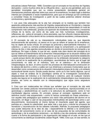 educativas (véase Palincsar, 1998). Considero que el concepto en los escritos de Vigotsky
demuestra —como muchos otros de su influyente obra— que es una genialidad, pero una
genialidad incompleta que, por su misma presentación demasiado general sin
orientaciones prácticas adjuntas sobre sus usos en la enseñanza, ha dado lugar a distintos
intentos por completarlo a veces insatisfactorios, pero que sin embargo ya han contribuido
a consolidar líneas de investigación a partir de las cuales podemos obtener diversas
conclusiones y aprendizajes:
1. Los usos más adecuados de la zdp han emergido en la medida que también han
aparecido públicamente más escritos de Vigotsky (especialmente en Occidente) y mejores
traducciones de los mismos, y porque los lectores de la teoría han desarrollado un nivel de
comprensión más sofisticado, gracias a la aparición de excelentes resúmenes y revisiones
críticas de la teoría, así como de las cada vez más numerosas investigaciones,
reflexiones, etc., sobre el concepto y otros asociados, que han ofrecido mejores elementos
para su asimilación crítica dentro de los contextos educativos escolares y extraescolares.
2. El concepto de zdp en su interpretación individualista (esto es, que depende
exclusivamente del aprendiz), al menos en lo que se refiere al campo de la enseñanza,
hoy es objeto de duras críticas. El concepto es profunda y esencialmente interactivo —o
colectivo— y para su correcta problematización exige la comprensión y la participación
intensa de dos o más agentes socioculturales en donde el conocimiento se comparte y se
distribuye. Sin lugar a dudas, lo que tal vez --quede más claro dentro del concepto es lo
que se refiere al entendimiento de la dimensión interpsicológica en la situación diádica (sin
quedar totalmente explicado) y colectiva, pero lo que aún no queda claramente establecido
—quizá porque dentro del programa vigotskiano se ha enfatizado demasiado la categoría
de lo social en la explicación de lo psicológico, asumiéndose de hecho que el lugar del
conocimiento no está en el individuo, sino en el colectivo— es la dimensión
intrapsicológica; es decir, el cómo ocurren los procesos de internalización-construcción en
la cabeza del alumno y cómo y cuáles son sus dinámicas y procesos involucrados que se
desarrollan como consecuencia de la situación intersubjetiva propia de la zdp y el contexto
sociocultural donde ocurra. Quizás pueda decirse, como ya lo han hecho algunos, que el
objeto o nivel de análisis de lo psicológico cambia en la investigación sociocultural,
desplazándose del individuo a lo interindividual o colectivo, pero de cualquier manera
queda esa laguna en la explicación de lo estrictamente intrapsicológico (sus mecanismos
propios, así como su relación con lo interpsicológico) que sigue como asignatura
pendiente.
3. Creo que son inadecuadas las críticas que señalan que el concepto de zdp está
asociado con ciertas posturas transmisionistas en la enseñanza, reproduccionistas en el
aprendizaje y adultocéntricas en cuanto a la estructura de participación, como lo han
manifestado algunos autores. En principio, porque el concepto vigotskiano está en
definitiva mucho más emparentado —como lo hemos comentado en líneas anteriores—
con aquella veta pedagógica que sostiene una visión más participativa del alumno en la
educación, sin llegar a caer en las propuestas individualistas del aprendizaje activo o por
descubrimiento, reconociendo al mismo tiempo el importante papel del agente, que
participa en y desde la colectividad, que sabe más y que guía y orienta los procesos de
recreación y reconstrucción de los saberes culturales. Además, la propuesta pedagógica
que puede deducirse de la idea de zdp —especialmente la referida a la construcción
conjunta del conocimiento (como en el caso de las propuestas de las comunidades de
aprendizaje y de la enseñanza recíproca)— es distinta a las dos posturas señaladas, en
cuanto a la forma de participación y de organización del trabajo en el aula, en las que el
conocimiento se distribuye socialmente (véase Rogoff, 1994). Creo que, en ese sentido, la
 