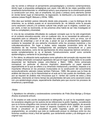 zdp ha venido a refrescar el pensamiento psicopedagógico y evolutivo contemporáneos,
dando lugar a propuestas pedagógicas que vayan más allá de las viejas querellas entre
enseñanza transmisionista vs. enseñanza activa y que proponen la co-construcción guiada
(o construcción con otros, sea un enseñante, los pares o ambos) como elemento central
en donde tienen lugar el intercambio, la negociación, la distribución y la compartición de
saberes (véase Rogoff, Matusov y White, 1996).
Otra idea que también parece relevante desde esta propuesta, y que la distingue de las
anteriores, es su énfasis puesto en el reconocimiento de --la relación entre la escuela
como escenario cultural y el contexto cultural más amplio que lo engloba, cuestión que,
por cierto, si bien es reconocida, en los próximos años habrá de ser más investigada en
toda su complejidad y diversidad.
4. Una de las consabidas dificultades de cualquier concepto que no ha sido engendrado
en el contexto educativo-escolar, sino en cualquier otro, es su necesidad de adecuarlo y
reajustarlo para su utilización. A mi entender eso está pasando, como ya vimos, con el
concepto de andamiaje y con el de zdp, a pesar de que el planteamiento vigotskiano
sostiene la necesidad de una estrecha vinculación entre los procesos evolutivos y los
culturales-educativos. Sin lugar a dudas, estos reajustes provendrán tanto de los
resultados de las mismas investigaciones del paradigma sociocultural en y para
escenarios educativos, como de las aportaciones de otros esquemas teóricos cercanos y
quizás complementarios (p. ej. el llamado "construccionismo social" como corriente
epistemológica y vertiente en la psicología social).
5. Por último, la utilización tanto explicativa como aplicativa del concepto zdp requiere todo
un complejo entramado conceptual vigotskiano del que sin lugar a dudas éste no se puede
desprender tan fácilmente (véase John-Steiner y Mahn, 1996). Dicho entramado
conceptual, en particular el discurso lingüístico, desempeña un papel esencial,
especialmente en lo que se refiere a su dimensión mediacional y semiótica, respecto a su
importante influencia en los procesos involucrados en la construcción del conocimiento
socioculturalmente valorado (véase tambien Palincsar, 1998). Me parece que la línea de
análisis del discurso y de la interactividad en el aula así lo han puesto de manifiesto, pero
aún se requiere de análisis más minuciosos que in --tenten dar cuenta de estos y otros
problemas, retomando al mismo tiempo las peculiaridades del aula como escenario social,
con una epistemología propia, especialmente diseñada para que ocurran los procesos de
enseñanza y aprendizaje.


-Notas
1. Agradezco los atinados y esclarecedores comentarios de Frida Díaz-Barriga y Enrique
Álvarez al presente artículo.
2. Se emplea en este escrito (exceptuando la bibliografía, la cual se ha respetado según
los caracteres elegidos por los autores de las referencias) la grafía Vigotsky, considerando
que es la forma ortográfica más correcta de escribir en español dicho apellido, de acuerdo
con las recomendaciones que hacen al respecto Castorina et al. (1996). Aun cuando
tiende a prevalecer en la actualidad la grafía Vygotsky usada por los autores
angloparlantes, se considera que ésta es inadecuada porque no distingue entre los dos
fonemas vocálicos inicial y final del apellido, que ciertamente existen y se distinguen en el
original ruso.
 