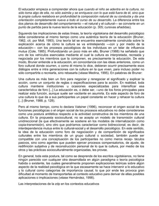 El educador empieza a comprender ahora que cuando el niño se adentra en la cultura, no
sólo toma algo de ella, no sólo asimila y se enriquece con lo que está fuera de él, sino que
la propia cultura reelabora en profundidad la composición natural de su conducta y da una
orientación completamente nueva a todo el curso de su desarrollo. La diferencia entre los
dos planos de desarrollo del comportamiento —el natural y el cultural— se convierte en un
punto de partida para la nueva teoría de la educación (p. 305; cursivas añadidas).
Siguiendo las implicaciones de estas líneas, la teoría vigotskiana del desarrollo psicológico
debe considerarse al mismo tiempo como una auténtica teoría de la educación (Bruner,
1962, cit. por Moll, 1993). Una teoría tal se encuentra esencialmente construida sobre la
explicación acerca de cómo la cultura se va entretejiendo —con y por medio de la
educación— con los procesos psicológicos de los individuos en un telar de influencia
mutua (Cole, 1985). Profundizando un poco más en ello, Bruner (1988) ha señalado que
uno de los vehículos esenciales mediante el cual la cultura es interpretada, recreada y
negociada por los miembros que la componen, es precisamente la educación. De este
modo, Bruner entiende a la educación, en concordancia con las ideas anteriores, como un
foro cultural donde ocurren, o como él mismo lo dice, debieran ocurrir precisamente esos
diálogos entre e intra generaciones con la cultura en la que viven, para incluso poder no
sólo compartirla o recrearla, sino rebasarla (véase Medina, 1995). En palabras de Bruner:
Una cultura es más bien un foro para negociar y renegociar el significado y explicar la
acción, como un conjunto de reglas o especificaciones para la acción. En realidad, toda
cultura mantiene instituciones u ocasiones especializadas para intensificar esa
característica de foro [...] La educación es, o debe ser, --uno de los foros principales para
realizar esta función, aunque suele ser vacilante en asumirla. Es este aspecto de foro de
una cultura lo que da a sus participantes un papel constante en hacer y rehacer la cultura
[...] (Bruner, 1988, p. 128).
Pero al mismo tiempo, como lo declara Valsiner (1996), reconocer el origen social de las
funciones psicológicas o el origen social de los procesos educativos no debe considerarse
como una postura antitética respecto a la actividad constructiva de los miembros de una
cultura. En la propuesta sociocultural, no se acepta un modelo de transmisión cultural
unidireccional (la que efectivamente se sostiene en los modelos de internalización como
copia-transmisión), sino otro que podríamos caracterizar como bidireccional; es decir, de
interdependencia mutua entre lo cultural-social y el desarrollo psicológico. En este sentido,
la idea de la educación como foro de negociación y de compartición de significados
culturales entre los miembros de un grupo cultural o sociedad, también puede ser
compatible con una conceptuación de los participantes no como meros recep- táculos
pasivos, sino como agentes que pueden ejercer procesos compensatorios, de ajuste, de
redifinición subjetiva y de reconstrucción personal de lo que la cultura, por medio de los
otros y las prácticas socioculturalmente organizadas, les provee.
En general, toda esta postura, tal como se desprende de los escritos vigotskianos, no tiene
ningún parecido con cualquier otra desarrollada en algún paradigma o teoría psicológica
habida o existente, las cuales generalmente proponen explicaciones teóricas sobre algún
aspecto de la realidad psicológica en la que escasamente se hace intervenir a lo educativo
y lo cultural como categorías de importancia causal, lo que por ende les provoca gran
dificultad al momento de transportarlas al contexto educativo para derivar de ellas posibles
aplicaciones o implicaciones (véase Hernández, 1998).
Las interpretaciones de la zdp en los contextos educativos
 