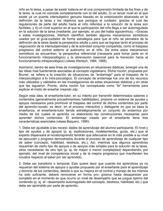 niño en la tarea, a pesar de existir todavía en él una comprensión limitada de los fines y de
la tarea, la cual no coincide completamente con la del adulto; 3) un tercer nivel en el que
existe ya un puente intersubjetivo genuino basado en la sintonización alcanzada en la
definición de la tarea y los objetivos que persigue el cuidador, gracias al cual las
regulaciones de parte del adulto hacia el niño referidas a la solución de la tarea son
factibles, y 4) un nivel superior en el que la participación del niño llega a ser autorregulada
en la solución de la tarea (mediante, por ejemplo, el uso del habla egocéntrica). --Gracias
a estas investigaciones, Wertsch identificó también algunos mecanismos semióticos
usados por el guía-cuidador de forma estratégica para que el niño se percatara de la
definición de la tarea desde la perspectiva adulta y para que se lograse tanto el proceso de
negociación de la intersubjetividad y de la actividad conjunta compartida, como el traspaso
progresivo del control externo al autónomo en el niño. De entre estos mecanismos
semióticos se encuentran: la perspectiva referencial (necesaria para tomar parte en el
funcionamiento interpsicológico) y la abreviación (esencial para la transición hacia el
funcionamiento intrapsicológico) (véase Wertsch, 1984, 1988).
Asimismo, dentro de esta línea de investigaciones en situaciones diádicas, emergió una de
las ideas más fuertemente asociadas al concepto vigotskiano. Dicha noción, propuesta por
Bruner, se refiere a la creación de situaciones de "andamiaje" para el traspaso de lo
interpsicológico a lo intra-psicológico. El concepto de andamiaje fue uno de los recursos
más utilizados y validados en las investigaciones de estas situaciones diádicas y en otras
que les siguieron. Pronto, dicha noción fue conceptuada como "la" herramienta para
explicar el modo de enseñar creando zdp.
Según esta idea, el enseñante-tutor, en su intento por transmitir determinados saberes o
contenidos (generalmente procedimientoso habilidades), propone un sistema de ayudas y
apoyos necesarios para promover el traspaso del control de dichos contenidos por parte
del aprendiz-novato; es decir, en el proceso interactivo y dialogante en que se basa la
enseñanza, el enseñante-tutor tiende estratégicamente un conjunto de andamios por
medio de los cuales el aprendiz va elaborando las construcciones necesarias para
aprender dichos contenidos. El andamiaje creado por el enseñante tiene tres
características esenciales (véase Baquero, 1996):
1. Debe ser ajustable a las necesi- dades de aprendizaje del alumno participante. El nivel y
tipo de ayudas y de apoyos (p. ej. explicaciones, modelamientos, guías, etc.) que el
experto dispensará al novato/aprendiz tendrán que adecuarse en lo más posible a su nivel
de ejecución y progreso demostrados durante el proceso de aprendizaje de cualquier tipo
de saber (concepto, habilidad, destreza, etc.). Así, mientras que algunos aprendices
requerirán de cierto tipo de apoyos o de apoyos más simples para la solución de la tarea,
otros necesitarán de otro tipo (p. ej. de mayor o menor complejidad) dependiendo, por
ejemplo, del nivel de competencia inicial y de la mejora progresiva que manifiesten los
novatos respecto al saber por ser aprendido.
2. Debe ser transitorio o temporal. Esto quiere decir que cuando los aprendices ya no
requieran del sistema de apoyos o ayudas propuesto por el enseñante para el aprendizaje
y dominio de los contenidos, debido a que su mejora en el control y manejo de los mismos
ha sido suficiente, deberá removerse en forma pro- gresiva hasta desaparecer por
completo en el momento en que ocurra un nivel de desempeño que se juzgue óptimo del
contenido (p. ej. el --desempeño autorregulado del concepto, destreza, habilidad, etc.) que
debe ser aprendido por parte de aprendiz.
 