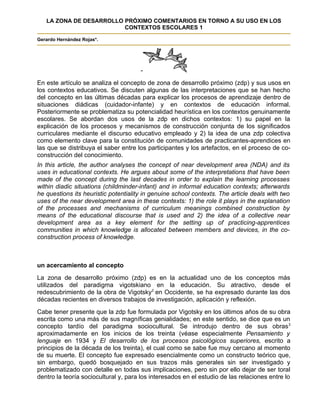 LA ZONA DE DESARROLLO PRÓXIMO COMENTARIOS EN TORNO A SU USO EN LOS
                         CONTEXTOS ESCOLARES 1

Gerardo Hernández Rojas*.




                                      -
En este artículo se analiza el concepto de zona de desarrollo próximo (zdp) y sus usos en
los contextos educativos. Se discuten algunas de las interpretaciones que se han hecho
del concepto en las últimas décadas para explicar los procesos de aprendizaje dentro de
situaciones diádicas (cuidador-infante) y en contextos de educación informal.
Posteriormente se problematiza su potencialidad heurística en los contextos genuinamente
escolares. Se abordan dos usos de la zdp en dichos contextos: 1) su papel en la
explicación de los procesos y mecanismos de construcción conjunta de los significados
curriculares mediante el discurso educativo empleado y 2) la idea de una zdp colectiva
como elemento clave para la constitución de comunidades de practicantes-aprendices en
las que se distribuya el saber entre los participantes y los artefactos, en el proceso de co-
construcción del conocimiento.
In this article, the author analyses the concept of near development area (NDA) and its
uses in educational contexts. He argues about some of the interpretations that have been
made of the concept during the last decades in order to explain the learning processes
within diadic situations (childminder-infant) and in informal education contexts; afterwards
he questions its heuristic potentiality in genuine school contexts. The article deals with two
uses of the near development area in these contexts: 1) the role it plays in the explanation
of the processes and mechanisms of curriculum meanings combined construction by
means of the educational discourse that is used and 2) the idea of a collective near
development area as a key element for the setting up of practicing-apprentices
communities in which knowledge is allocated between members and devices, in the co-
construction process of knowledge.



un acercamiento al concepto
La zona de desarrollo próximo (zdp) es en la actualidad uno de los conceptos más
utilizados del paradigma vigotskiano en la educación. Su atractivo, desde el
redescubrimiento de la obra de Vigotsky2 en Occidente, se ha expresado durante las dos
décadas recientes en diversos trabajos de investigación, aplicación y reflexión.
Cabe tener presente que la zdp fue formulada por Vigotsky en los últimos años de su obra
escrita como una más de sus magníficas genialidades; en este sentido, se dice que es un
concepto tardío del paradigma sociocultural. Se introdujo dentro de sus obras 3
aproximadamente en los inicios de los treinta (véase especialmente Pensamiento y
lenguaje en 1934 y El desarrollo de los procesos psicológicos superiores, escrito a
principios de la década de los treinta), el cual como se sabe fue muy cercano al momento
de su muerte. El concepto fue expresado esencialmente como un constructo teórico que,
sin embargo, quedó bosquejado en sus trazos más generales sin ser investigado y
problematizado con detalle en todas sus implicaciones, pero sin por ello dejar de ser toral
dentro la teoría sociocultural y, para los interesados en el estudio de las relaciones entre lo
 