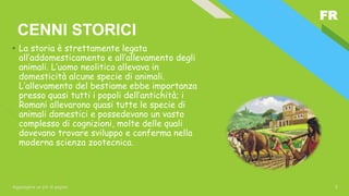 FR
Aggiungere un piè di pagina 2
CENNI STORICI
• La storia è strettamente legata
all’addomesticamento e all’allevamento degli
animali. L’uomo neolitico allevava in
domesticità alcune specie di animali.
L’allevamento del bestiame ebbe importanza
presso quasi tutti i popoli dell’antichità; i
Romani allevarono quasi tutte le specie di
animali domestici e possedevano un vasto
complesso di cognizioni, molte delle quali
dovevano trovare sviluppo e conferma nella
moderna scienza zootecnica.
 