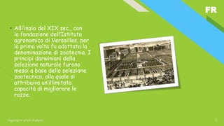FR
Aggiungere un piè di pagina 3
• Alli’inzio del XIX sec., con
la fondazione dell’Istituto
agronomico di Versailles, per
la prima volta fu adottata la
denominazione di zootecnia. I
principi darwiniani della
selezione naturale furono
messi a base della selezione
zootecnica, alla quale si
attribuiva un’illimitata
capacità di migliorare le
razze.
 