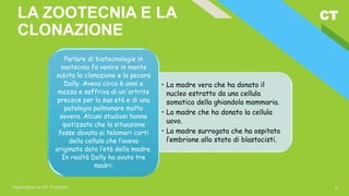 CT
Aggiungere un piè di pagina 6
LA ZOOTECNIA E LA
CLONAZIONE
• La madre vera che ha donato il
nucleo estratto da una cellula
somatica della ghiandola mammaria.
• La madre che ha donato la cellula
uovo.
• La madre surrogata che ha ospitato
l’embrione allo stato di blastocisti.
Parlare di biotecnologie in
zootecnia fa venire in mente
subito la clonazione e la pecora
Dolly. Aveva circa 6 anni e
mezzo e soffriva di un'artrite
precoce per la sua età e di una
patologia polmonare molto
severa. Alcuni studiosi hanno
ipotizzato che la situazione
fosse dovuta ai telomeri corti
della cellula che l’aveva
originata data l’età della madre.
In realtà Dolly ha avuto tre
madri:
 
